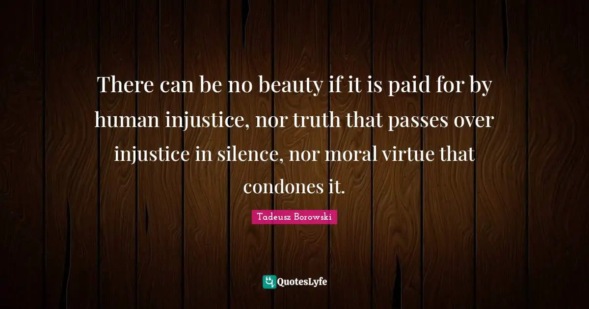 There can be no beauty if it is paid for by human injustice, nor truth that passes over injustice in silence, nor moral virtue that condones it.