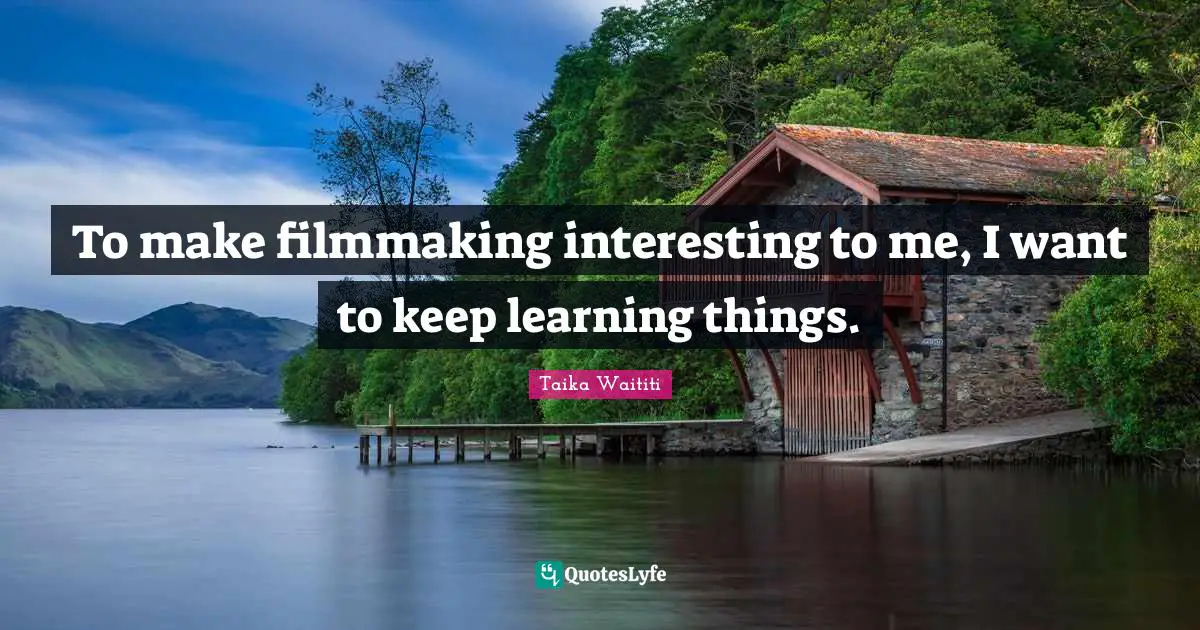 To make filmmaking interesting to me, I want to keep learning things.