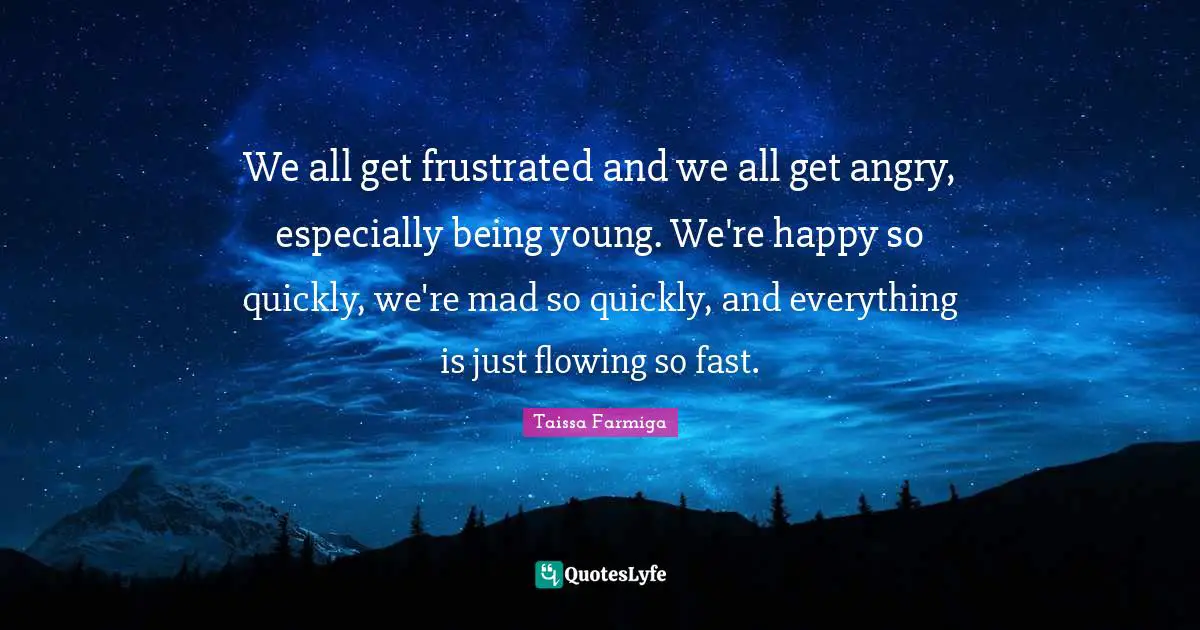 We all get frustrated and we all get angry, especially being young. We're happy so quickly, we're mad so quickly, and everything is just flowing so fast.
