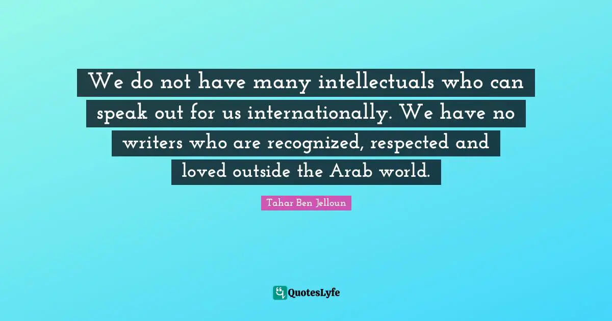 We do not have many intellectuals who can speak out for us internationally. We have no writers who are recognized, respected and loved outside the Arab world.