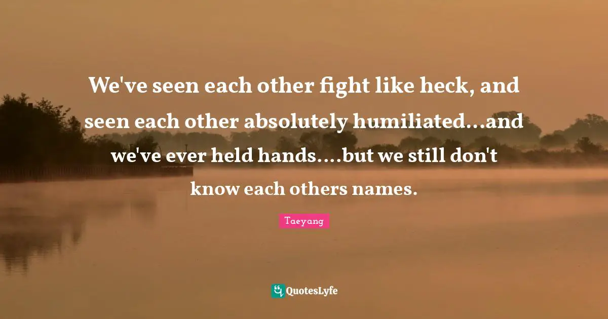 We've seen each other fight like heck, and seen each other absolutely humiliated...and we've ever held hands....but we still don't know each others names.