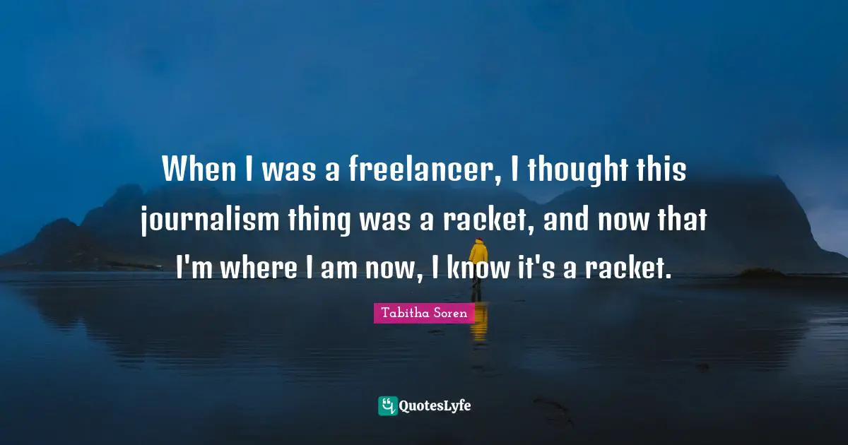 When I was a freelancer, I thought this journalism thing was a racket, and now that I'm where I am now, I know it's a racket.