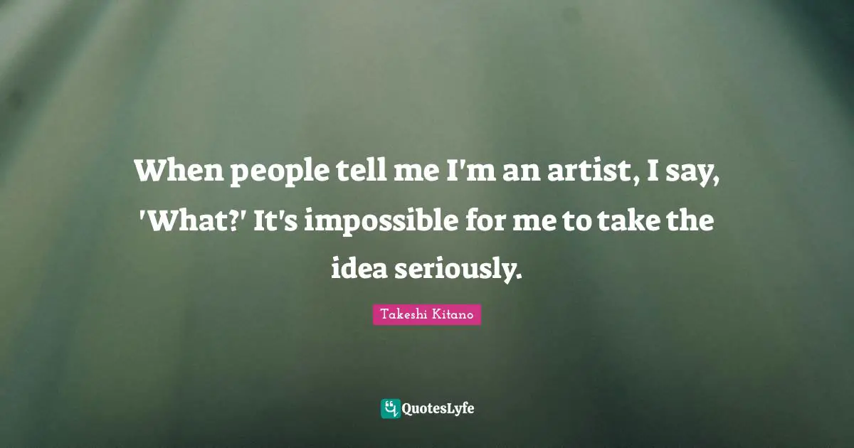 When people tell me I'm an artist, I say, 'What?' It's impossible for me to take the idea seriously.