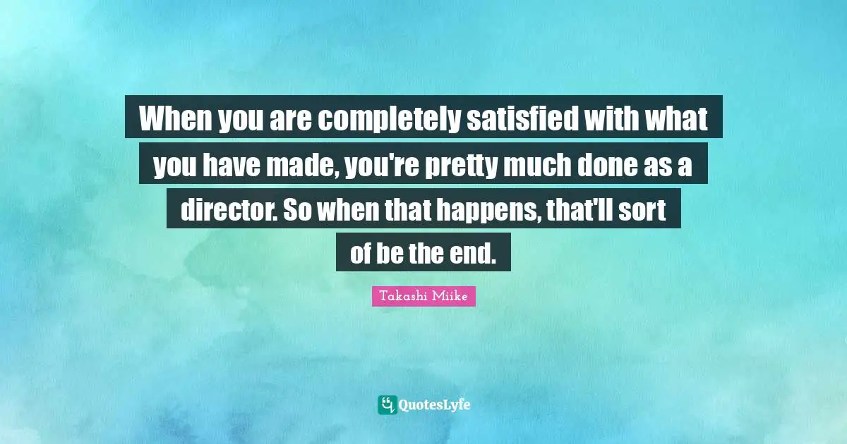 When you are completely satisfied with what you have made, you're pretty much done as a director. So when that happens, that'll sort of be the end.