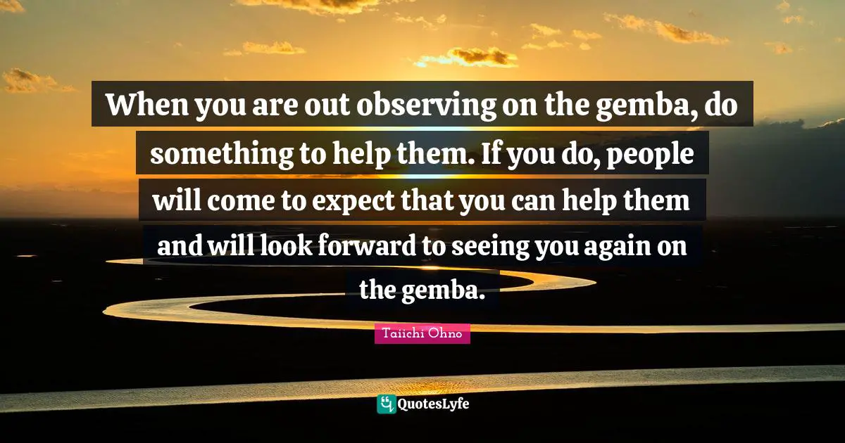Taiichi Ohno Quotes: When you are out observing on the gemba, do something to help them. If you do, people will come to expect that you can help them and will look forward to seeing you again on the gemba.