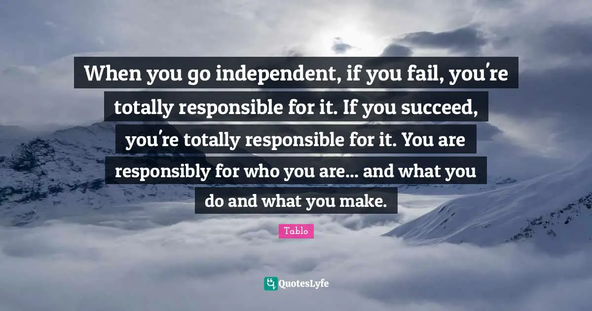 When you go independent, if you fail, you're totally responsible for it. If you succeed, you're totally responsible for it. You are responsibly for who you are... and what you do and what you make.