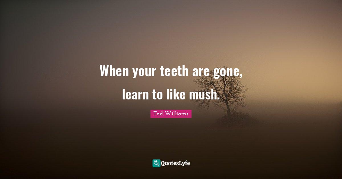 When your teeth are gone, learn to like mush.