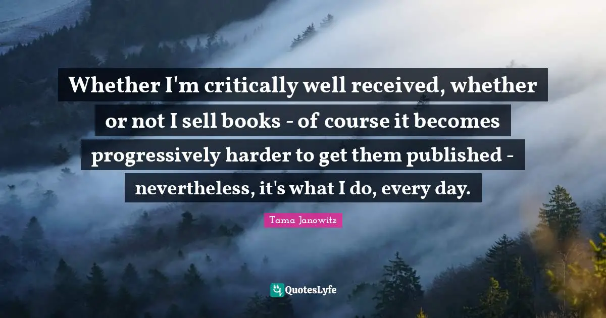 Whether I'm critically well received, whether or not I sell books - of course it becomes progressively harder to get them published - nevertheless, it's what I do, every day.