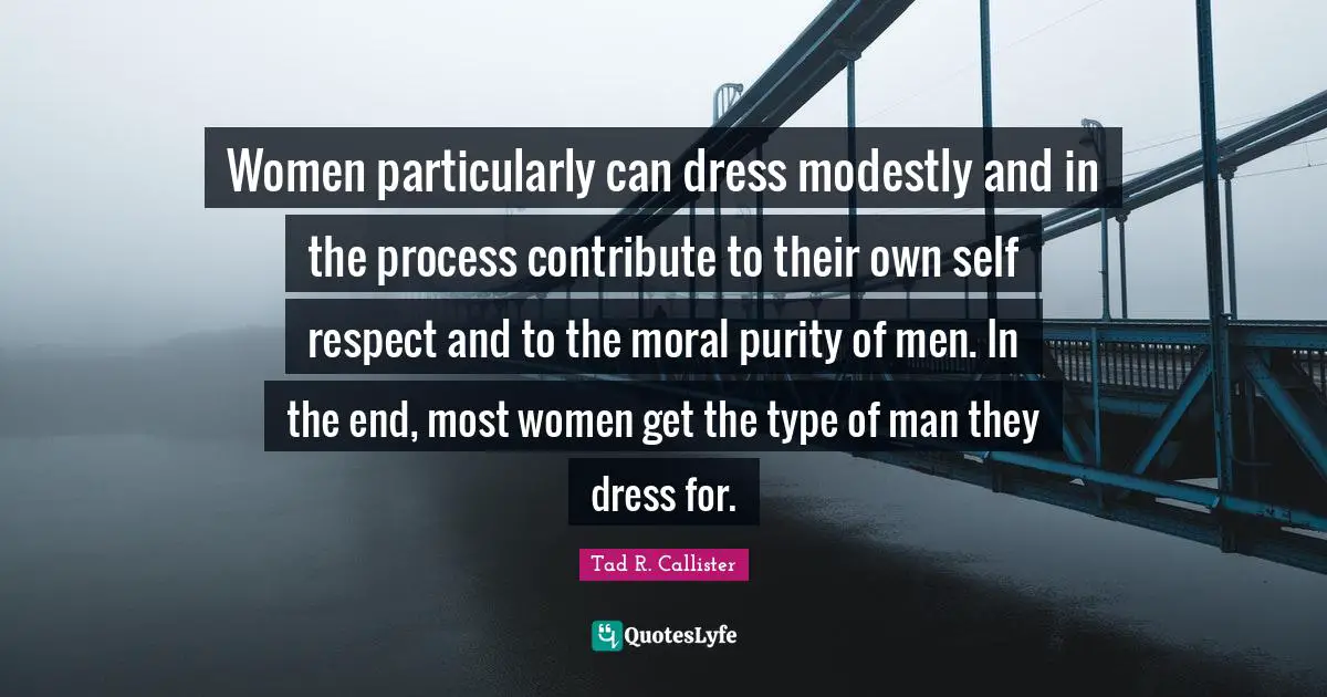 Women particularly can dress modestly and in the process contribute to their own self­ respect and to the moral purity of men. In the end, most women get the type of man they dress for.