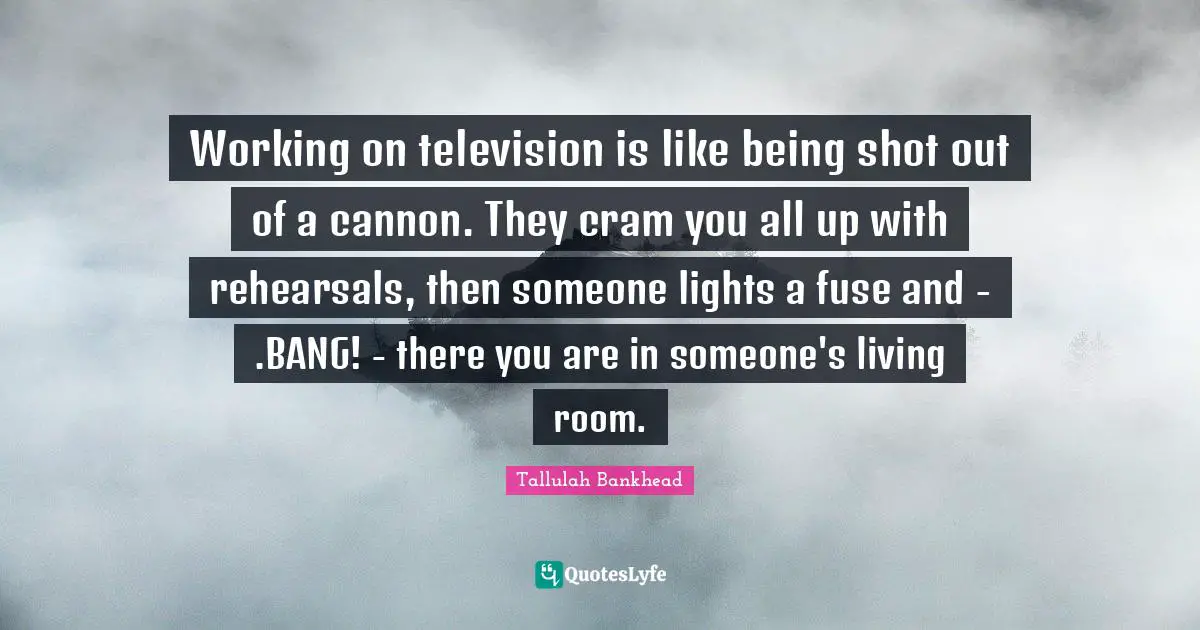 Working on television is like being shot out of a cannon. They cram you all up with rehearsals, then someone lights a fuse and - .BANG! - there you are in someone's living room.