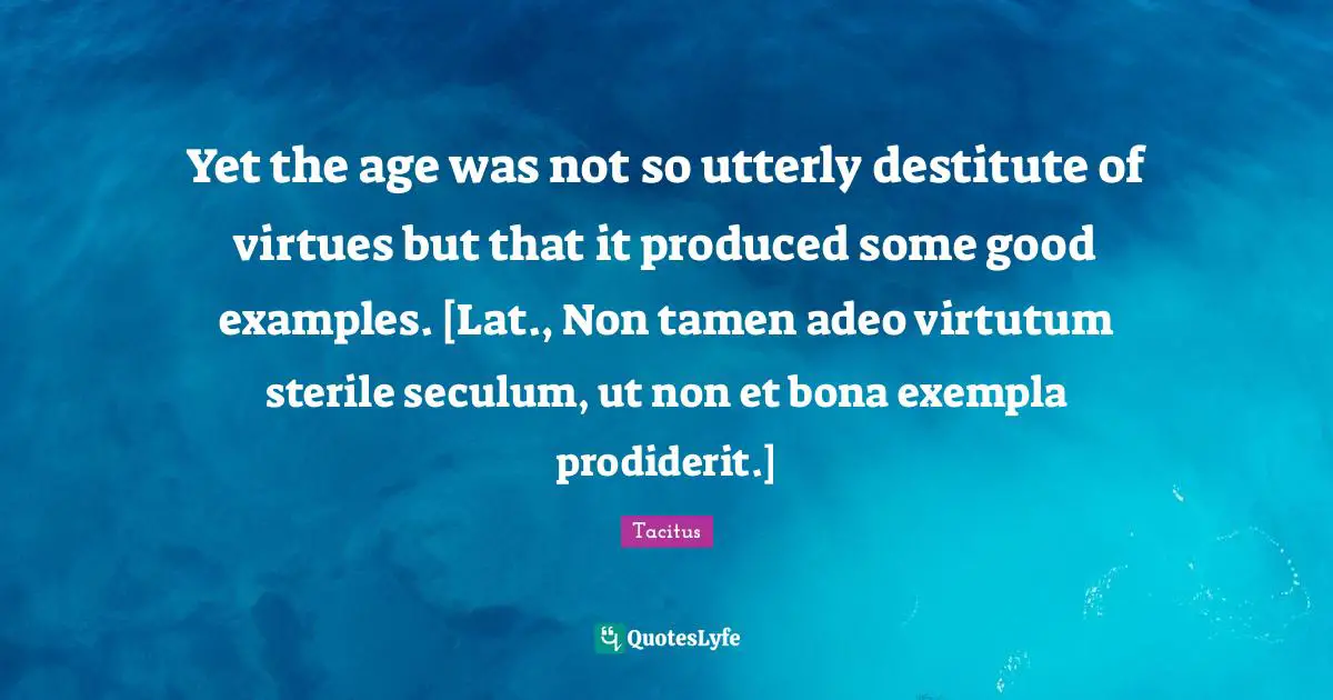 Yet the age was not so utterly destitute of virtues but that it produced some good examples. [Lat., Non tamen adeo virtutum sterile seculum, ut non et bona exempla prodiderit.]