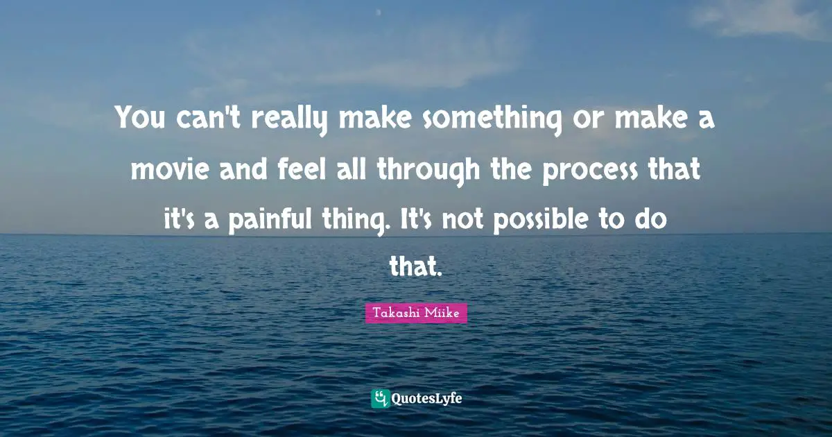 You can't really make something or make a movie and feel all through the process that it's a painful thing. It's not possible to do that.