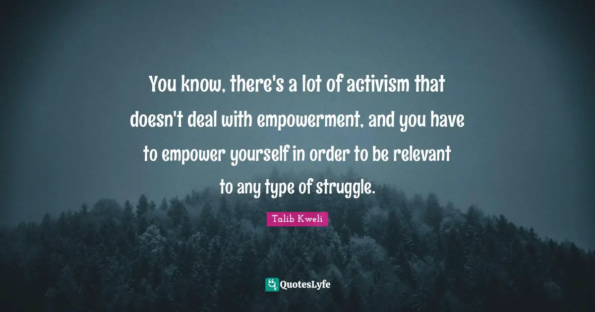 You know, there's a lot of activism that doesn't deal with empowerment, and you have to empower yourself in order to be relevant to any type of struggle.