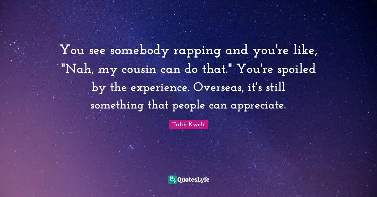 You see somebody rapping and you're like, "Nah, my cousin can do that." You're spoiled by the experience. Overseas, it's still something that people can appreciate.