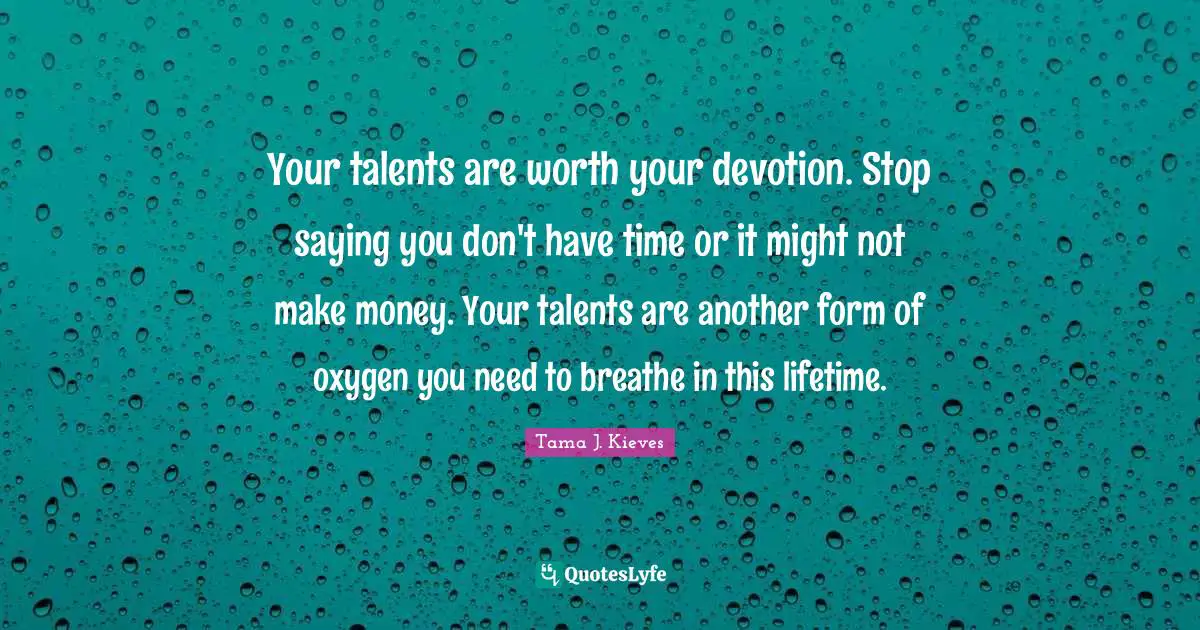 Your talents are worth your devotion. Stop saying you don't have time or it might not make money. Your talents are another form of oxygen you need to breathe in this lifetime.