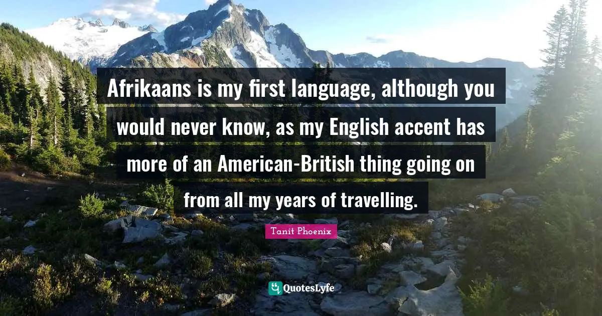 Afrikaans is my first language, although you would never know, as my English accent has more of an American-British thing going on from all my years of travelling.