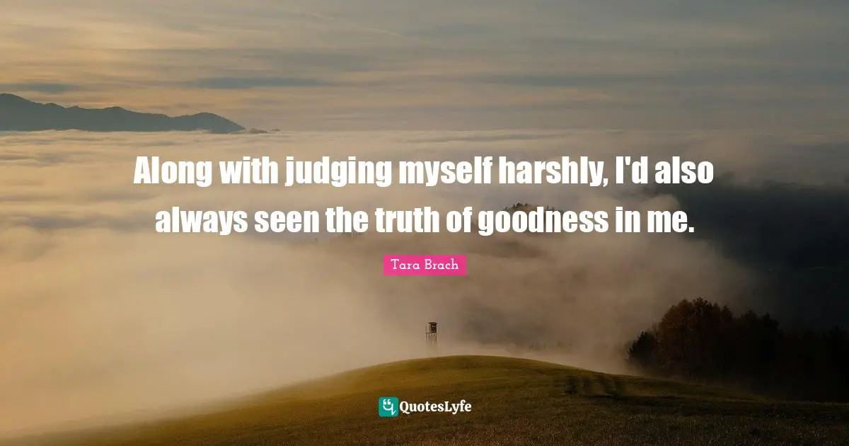 Tara Brach Quotes: "Along with judging myself harshly, I'd also always seen the truth of goodness in me."