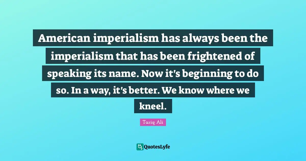 American imperialism has always been the imperialism that has been frightened of speaking its name. Now it's beginning to do so. In a way, it's better. We know where we kneel.