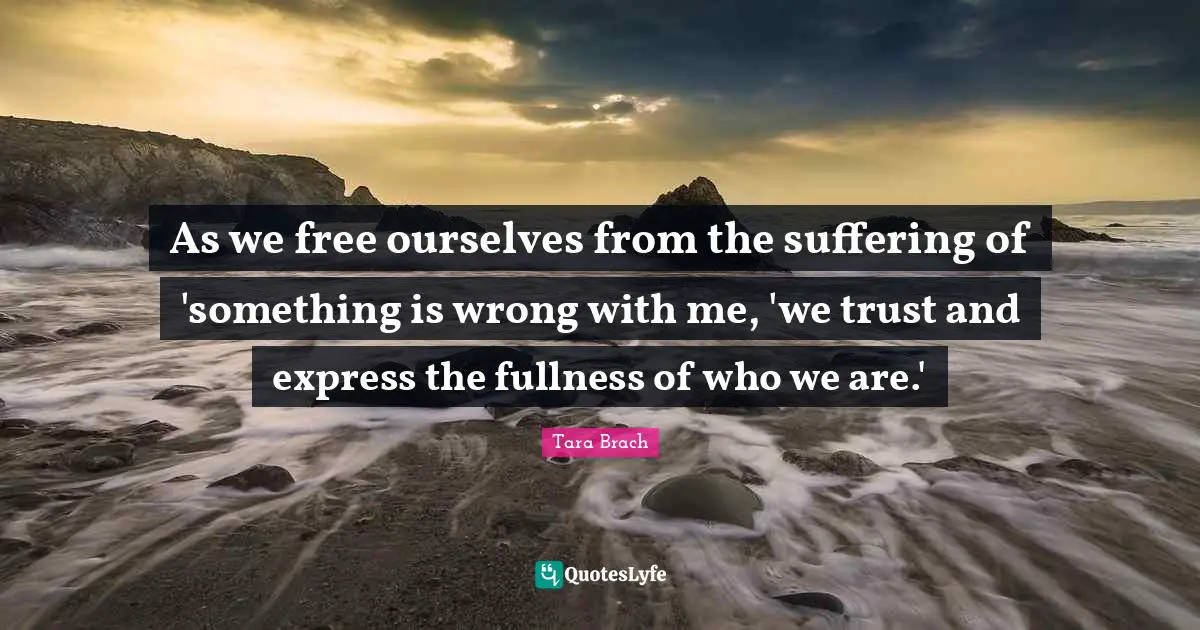 Tara Brach Quotes: "As we free ourselves from the suffering of 'something is wrong with me, 'we trust and express the fullness of who we are.'"