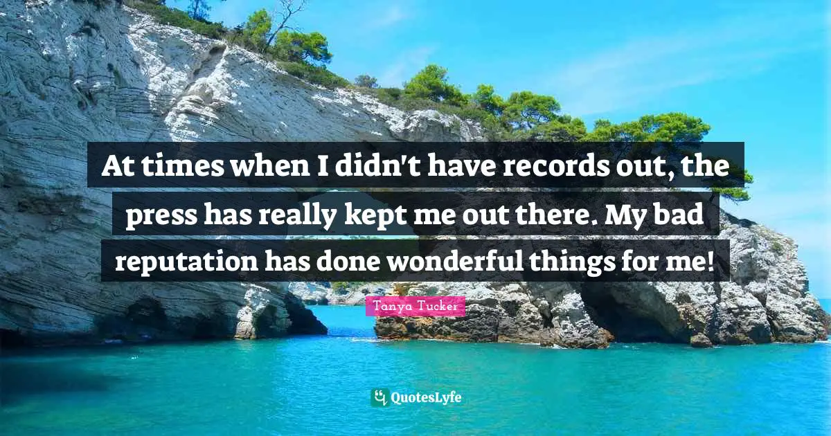 At times when I didn't have records out, the press has really kept me out there. My bad reputation has done wonderful things for me!