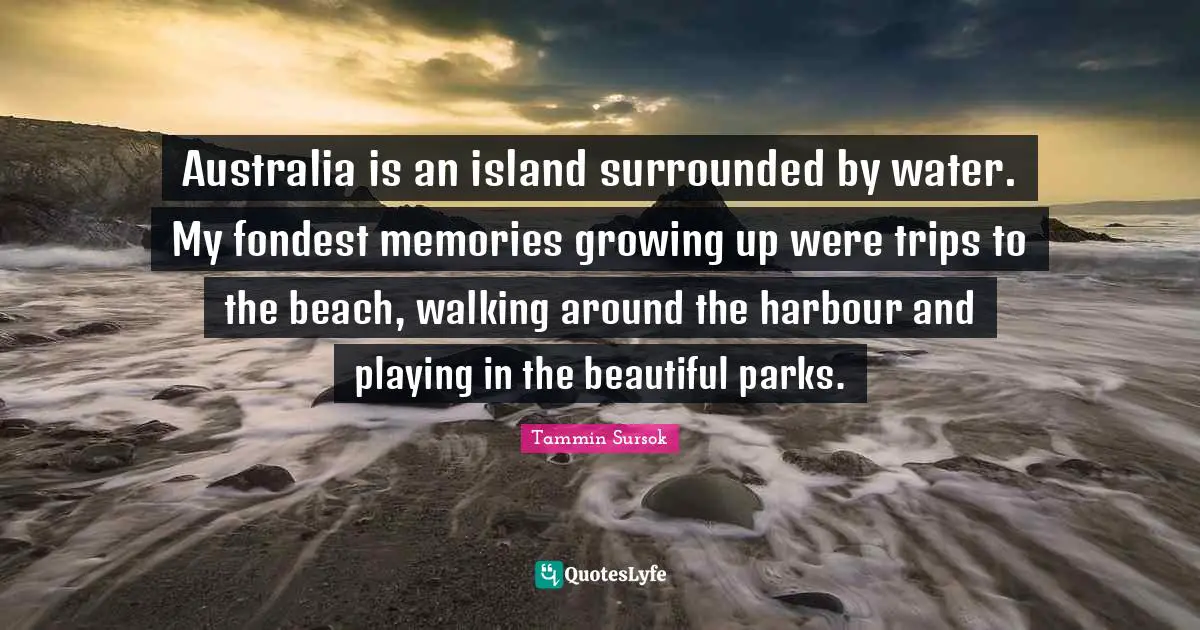 Australia is an island surrounded by water. My fondest memories growing up were trips to the beach, walking around the harbour and playing in the beautiful parks.