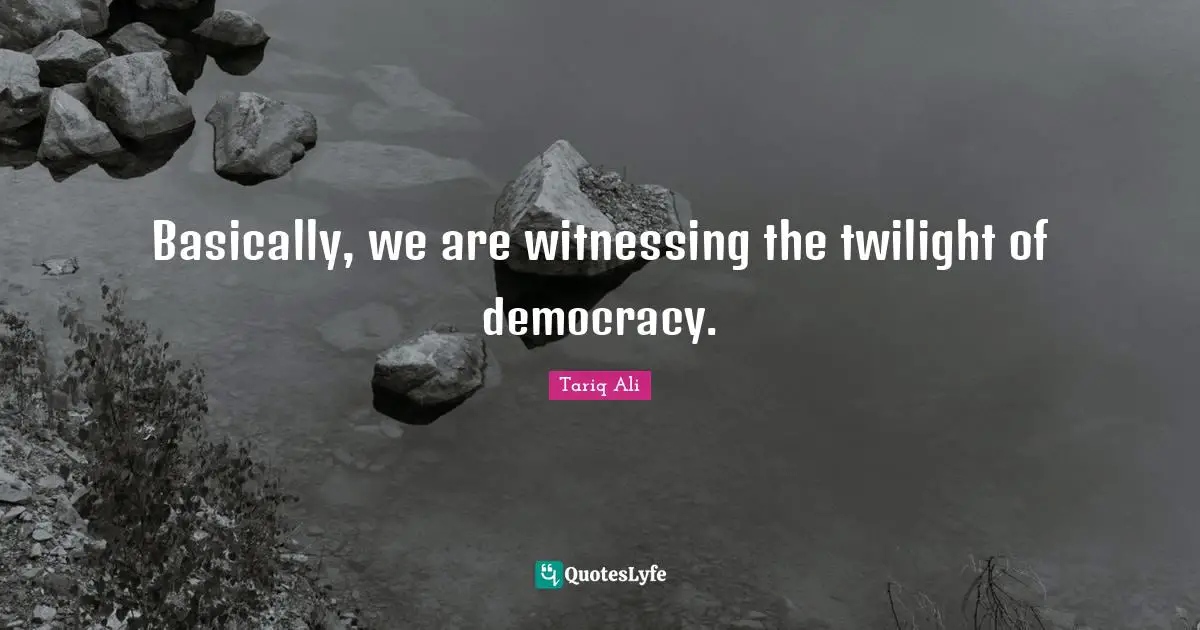 Basically, we are witnessing the twilight of democracy.