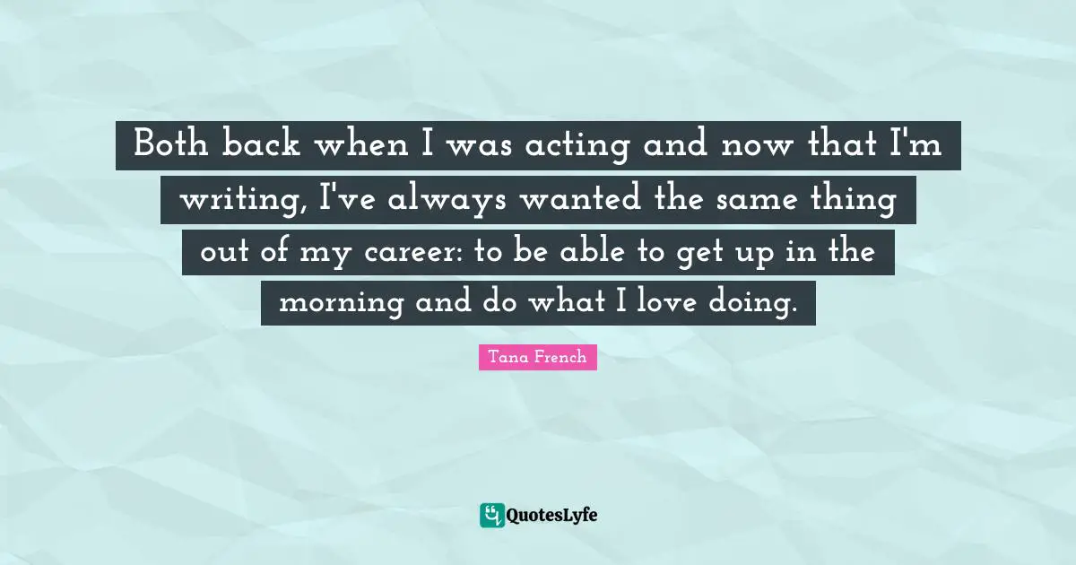 Both back when I was acting and now that I'm writing, I've always wanted the same thing out of my career: to be able to get up in the morning and do what I love doing.