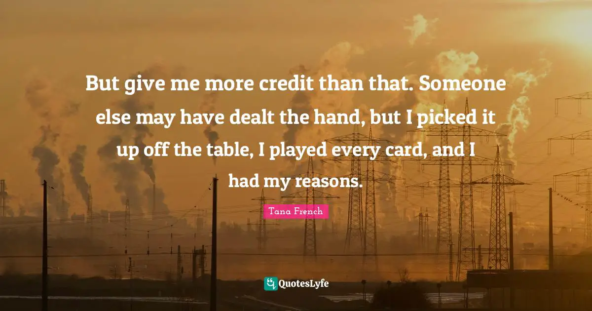 But give me more credit than that. Someone else may have dealt the hand, but I picked it up off the table, I played every card, and I had my reasons.
