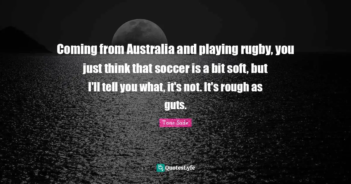 Tanc Sade Quotes: "Coming from Australia and playing rugby, you just think that soccer is a bit soft, but I'll tell you what, it's not. It's rough as guts."