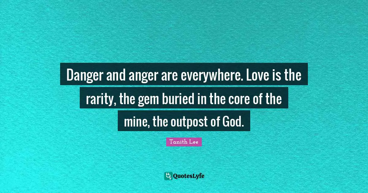 Danger and anger are everywhere. Love is the rarity, the gem buried in the core of the mine, the outpost of God.