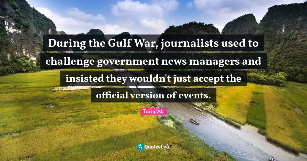 During the Gulf War, journalists used to challenge government news managers and insisted they wouldn't just accept the official version of events.
