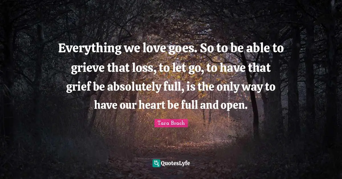 Everything we love goes. So to be able to grieve that loss, to let go, to have that grief be absolutely full, is the only way to have our heart be full and open.