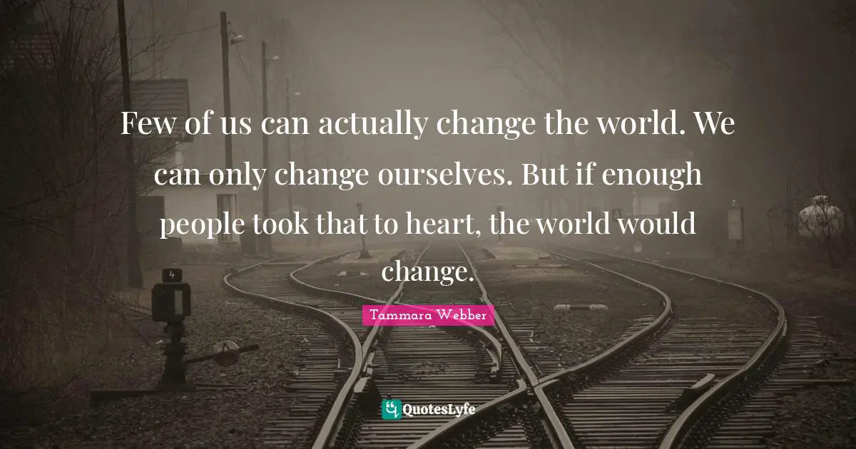 Tammara Webber Quotes: "Few of us can actually change the world. We can only change ourselves. But if enough people took that to heart, the world would change."