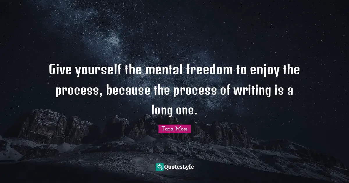 Give yourself the mental freedom to enjoy the process, because the process of writing is a long one.