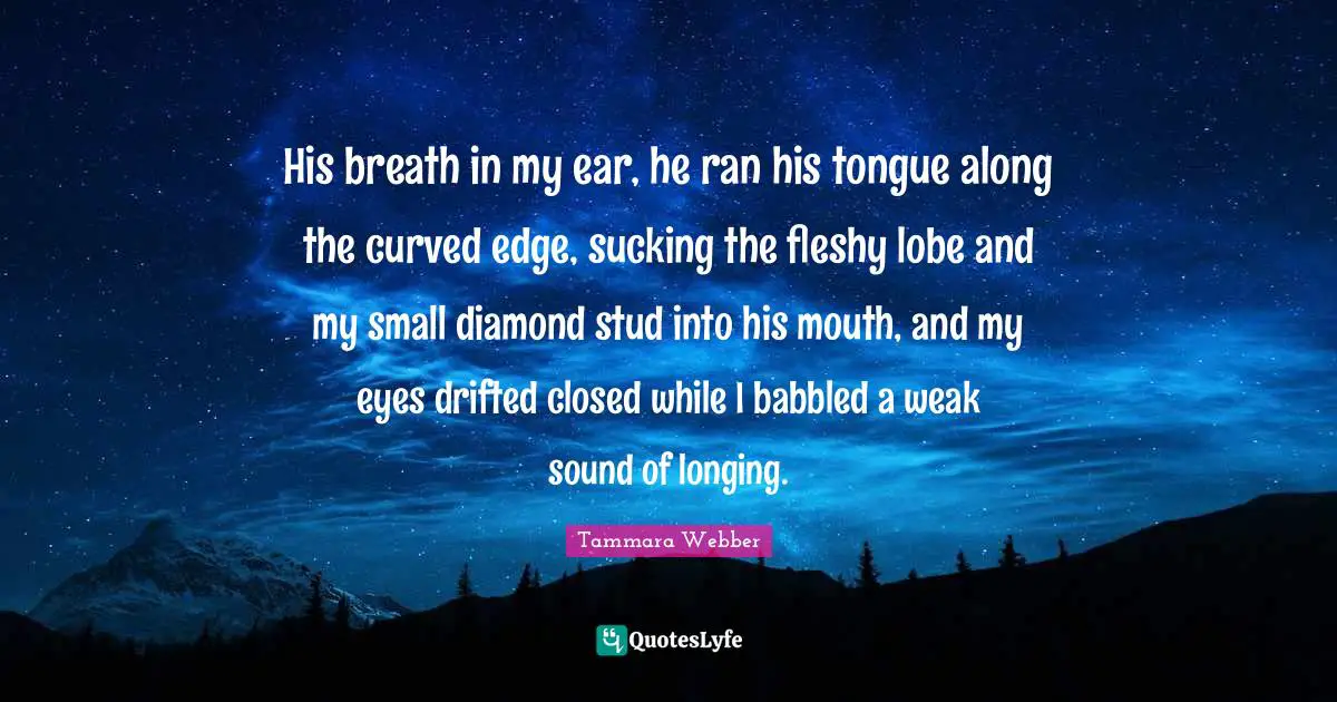 His breath in my ear, he ran his tongue along the curved edge, sucking the fleshy lobe and my small diamond stud into his mouth, and my eyes drifted closed while I babbled a weak sound of longing.