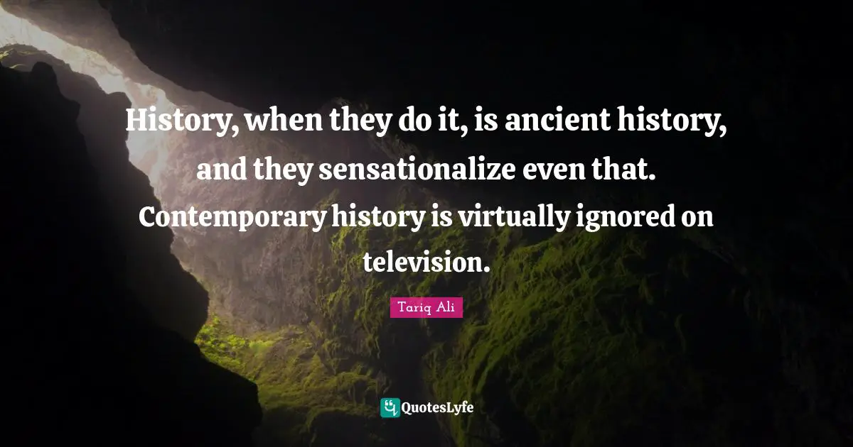 History, when they do it, is ancient history, and they sensationalize even that. Contemporary history is virtually ignored on television.