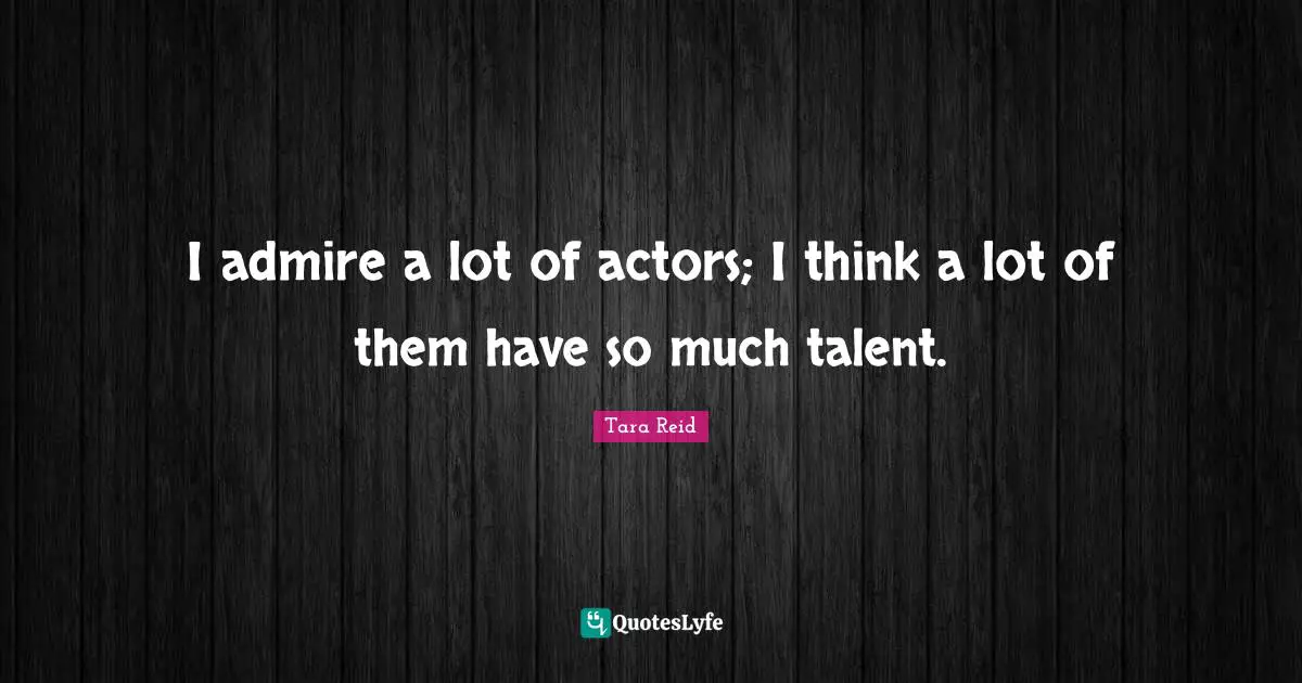 I admire a lot of actors; I think a lot of them have so much talent.