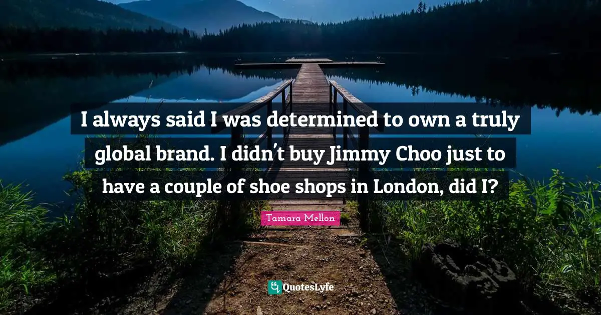 I always said I was determined to own a truly global brand. I didn't buy Jimmy Choo just to have a couple of shoe shops in London, did I?