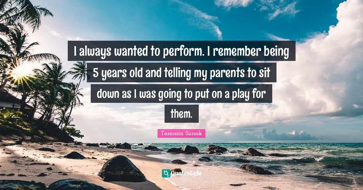 I always wanted to perform. I remember being 5 years old and telling my parents to sit down as I was going to put on a play for them.