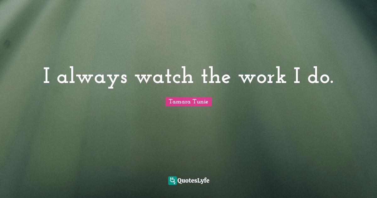 I always watch the work I do.