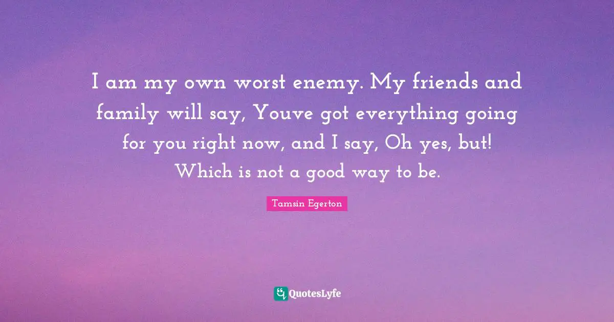 I am my own worst enemy. My friends and family will say, Youve got everything going for you right now, and I say, Oh yes, but! Which is not a good way to be.