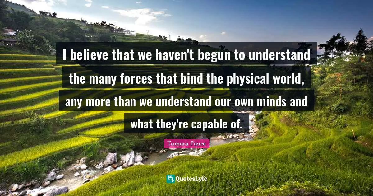 I believe that we haven't begun to understand the many forces that bind the physical world, any more than we understand our own minds and what they're capable of.