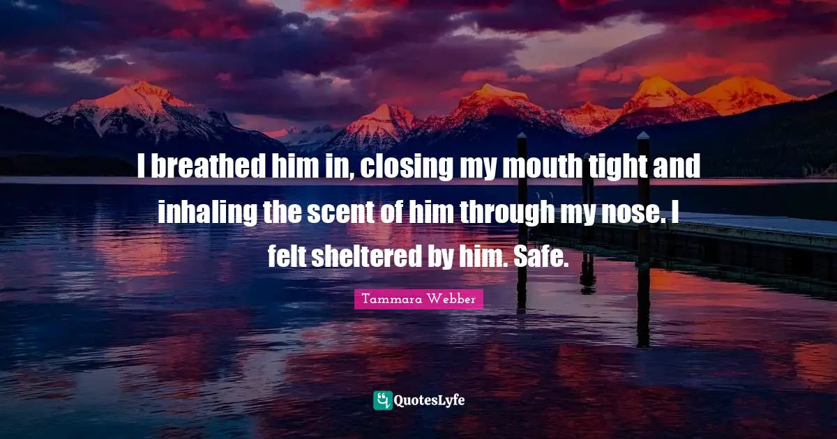 I breathed him in, closing my mouth tight and inhaling the scent of him through my nose. I felt sheltered by him. Safe.