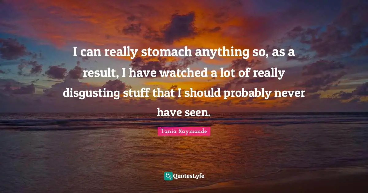 I can really stomach anything so, as a result, I have watched a lot of really disgusting stuff that I should probably never have seen.