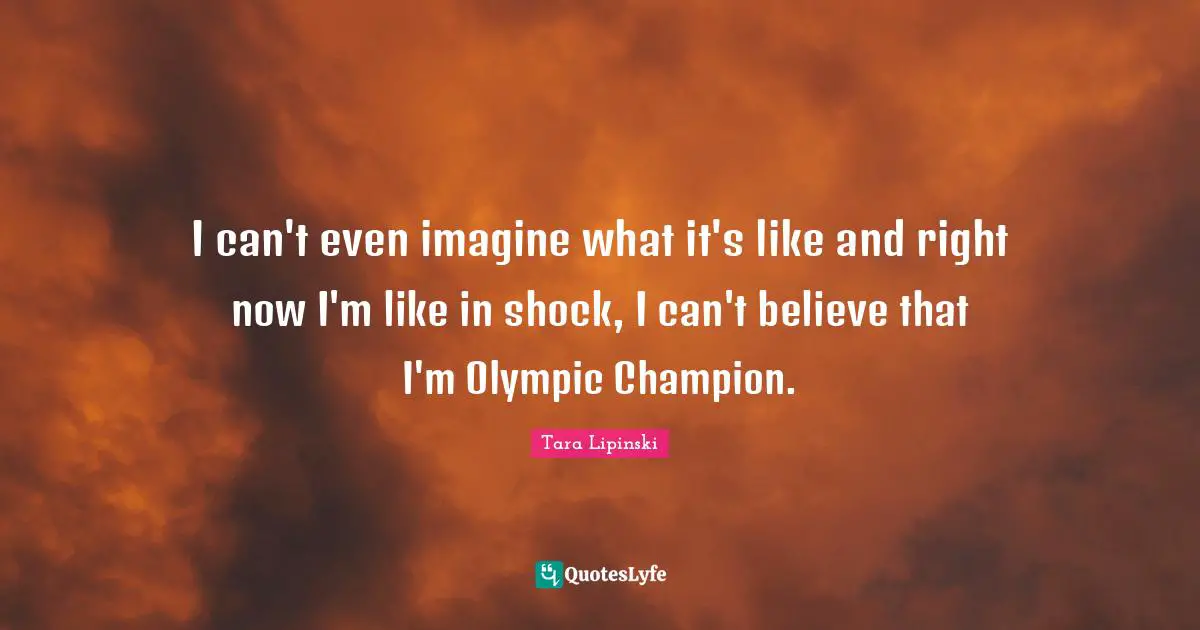 I can't even imagine what it's like and right now I'm like in shock, I can't believe that I'm Olympic Champion.