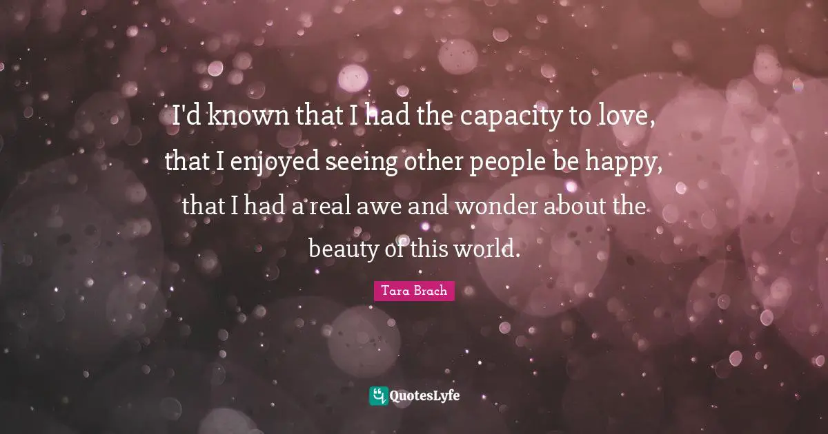 I'd known that I had the capacity to love, that I enjoyed seeing other people be happy, that I had a real awe and wonder about the beauty of this world.