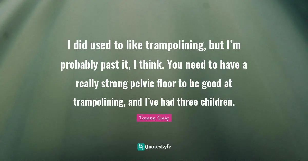 I did used to like trampolining, but I’m probably past it, I think. You need to have a really strong pelvic floor to be good at trampolining, and I’ve had three children.