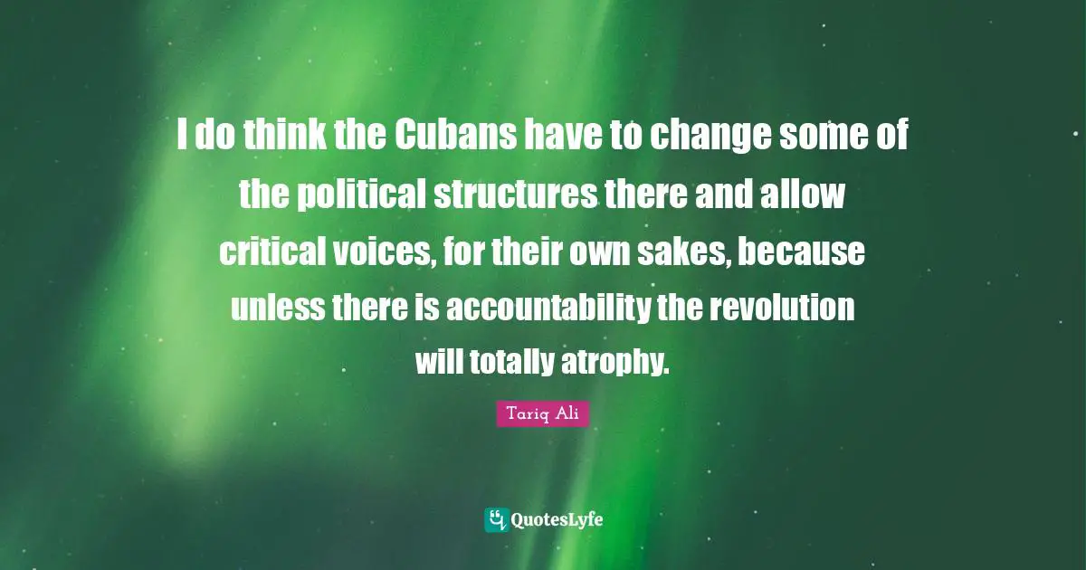 I do think the Cubans have to change some of the political structures there and allow critical voices, for their own sakes, because unless there is accountability the revolution will totally atrophy.