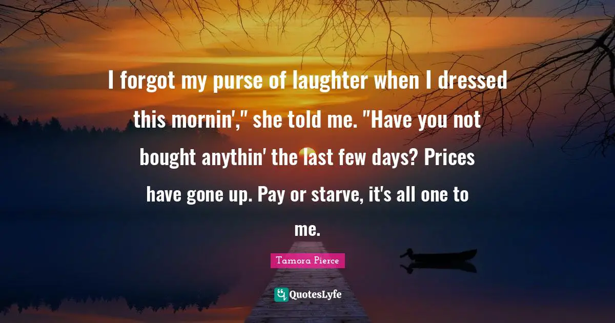 I forgot my purse of laughter when I dressed this mornin'," she told me. "Have you not bought anythin' the last few days? Prices have gone up. Pay or starve, it's all one to me.