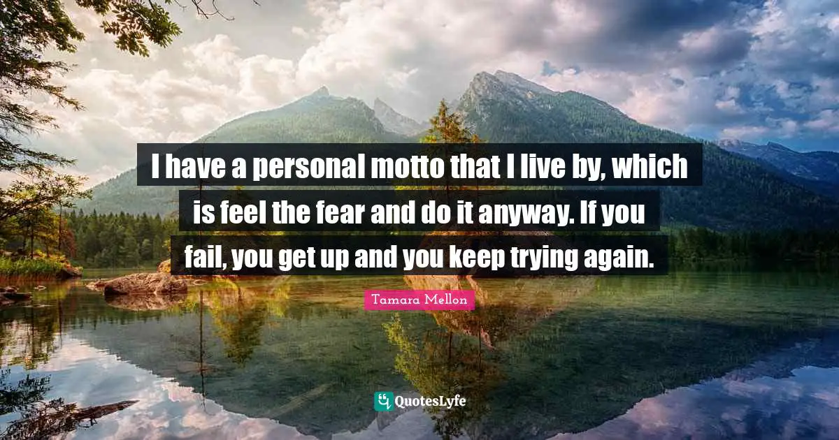 I have a personal motto that I live by, which is feel the fear and do it anyway. If you fail, you get up and you keep trying again.